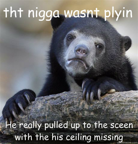 tht nigga wasnt plyin He really pulled up to the sceen with the his ceiling missing  Confession Bear
