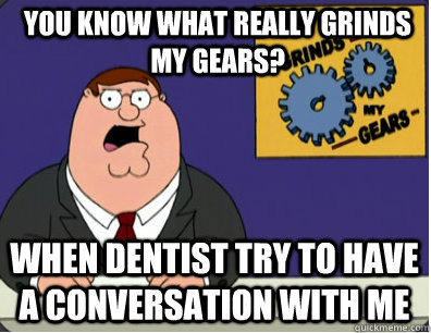 you know what really grinds my gears? When dentist try to have a conversation with me  Grinds my gears