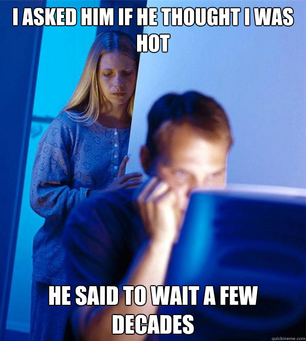 I asked him if he thought I was hot He said to wait a few decades  Redditors Wife