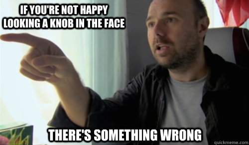 If you're not happy looking a knob in the face there's something wrong - If you're not happy looking a knob in the face there's something wrong  bullshit man