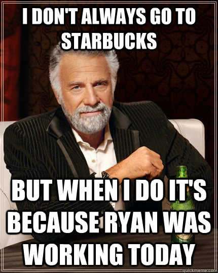 I don't always go to Starbucks but when I do it's because ryan was working today  The Most Interesting Man In The World