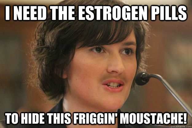 I need the estrogen pills To hide this friggin' moustache!  Slut Sandra Fluke