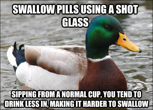 Swallow pills using a shot glass sipping from a normal cup, you tend to drink less in, making it harder to swallow  Actual Advice Mallard