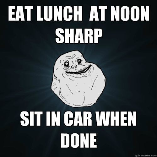 eat lunch  at noon sharp sit in car when done  Forever Alone
