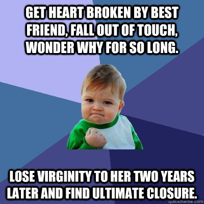 Get heart broken by best friend, fall out of touch, wonder why for so long. Lose virginity to her two years later and find ultimate closure.  Success Kid