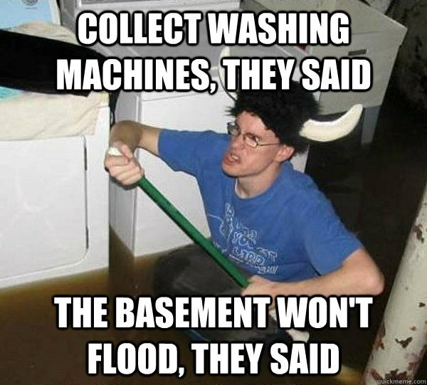 collect washing machines, they said the basement won't flood, they said  They said