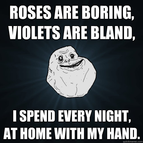 roses are boring,
violets are bland, i spend every night,
at home with my hand.  Forever Alone