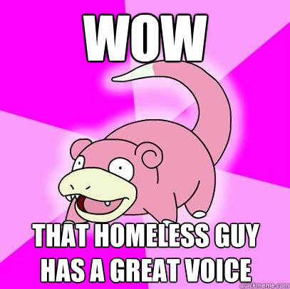 wow
 that homeless guy has a great voice  Slowpoke