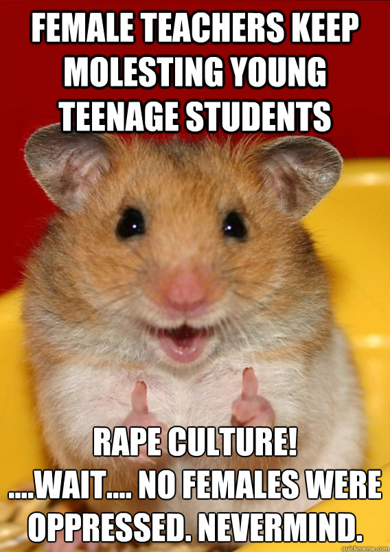 Female teachers keep molesting young teenage students RAPE CULTURE!
....Wait.... No females were oppressed. Nevermind. - Female teachers keep molesting young teenage students RAPE CULTURE!
....Wait.... No females were oppressed. Nevermind.  Rationalization Hamster