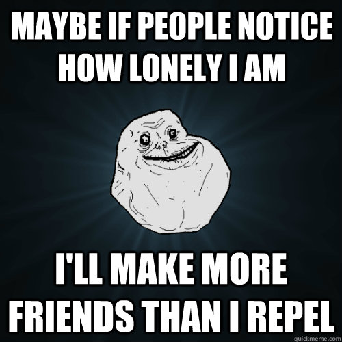 Maybe if people notice how lonely I am I'll make more friends than I repel   Forever Alone