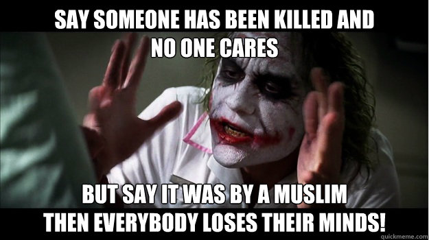 say someone has been killed and 
no one cares But say it was by a Muslim 
then EVERYBODY LOSES THeir minds!  Joker Mind Loss