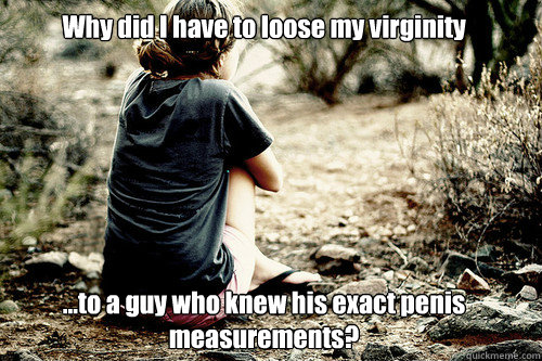Why did I have to loose my virginity







...to a guy who knew his exact penis measurements?  