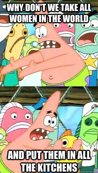 Why don't we take all women in the world And put them in all the kitchens  Push it somewhere else Patrick