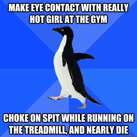Make eye contact with really hot girl at the gym Choke on spit while running on the treadmill, and nearly die - Make eye contact with really hot girl at the gym Choke on spit while running on the treadmill, and nearly die  Socially Awkward Penguin