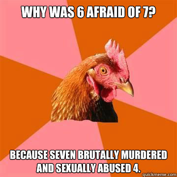 Why was 6 afraid of 7? Because seven brutally murdered and sexually abused 4.  True story now anti joke chicken
