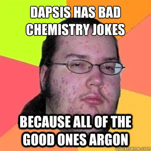 Dapsis has bad chemistry jokes because all of the good ones argon  Fat Nerd - Brony Hater