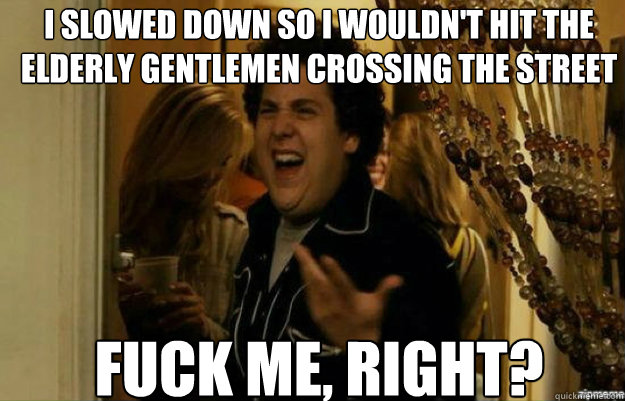 I slowed down so i wouldn't hit the elderly gentlemen crossing the street FUCK ME, RIGHT?  fuck me right