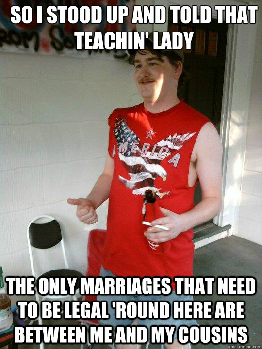 so i stood up and told that teachin' lady the only marriages that need to be legal 'round here are between me and my cousins  Redneck Randal