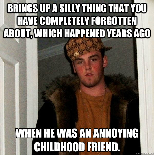 brings up a silly thing that you have completely forgotten about, which happened years ago when he was an annoying childhood friend.  Scumbag Steve