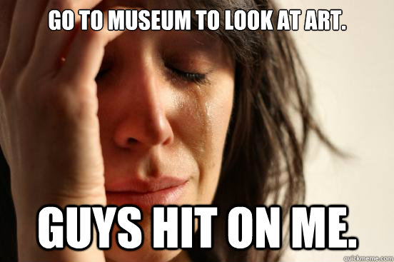 Go to museum to look at art.  Guys hit on me.   First World Problems