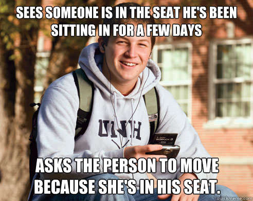 Sees someone is in the seat he's been sitting in for a few days Asks the person to move because she's in his seat.  College Freshman