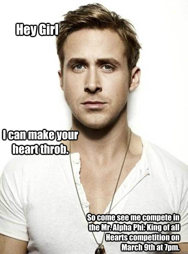 Hey Girl I can make your heart throb. So come see me compete in the Mr. Alpha Phi: King of all Hearts competition on          March 9th at 7pm.   Ryan Gosling Hey Girl