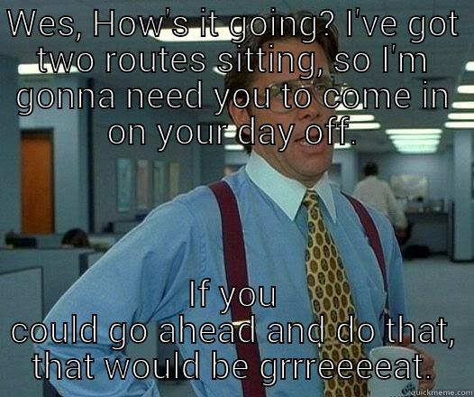 WES, HOW'S IT GOING? I'VE GOT TWO ROUTES SITTING, SO I'M GONNA NEED YOU TO COME IN ON YOUR DAY OFF. IF YOU COULD GO AHEAD AND DO THAT, THAT WOULD BE GRRREEEEAT. Office Space Lumbergh