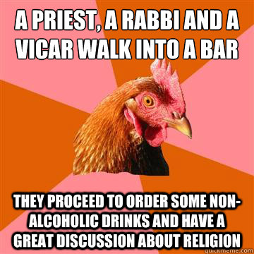 A priest, a rabbi and a vicar walk into a bar They proceed to order some non-alcoholic drinks and have a great discussion about religion - A priest, a rabbi and a vicar walk into a bar They proceed to order some non-alcoholic drinks and have a great discussion about religion  Anti-Joke Chicken