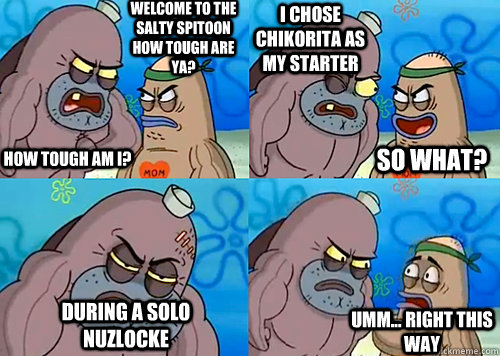 Welcome to the Salty Spitoon how tough are ya? HOW TOUGH AM I? I chose Chikorita as my starter During a solo nuzlocke Umm... Right this way So what?  Salty Spitoon How Tough Are Ya