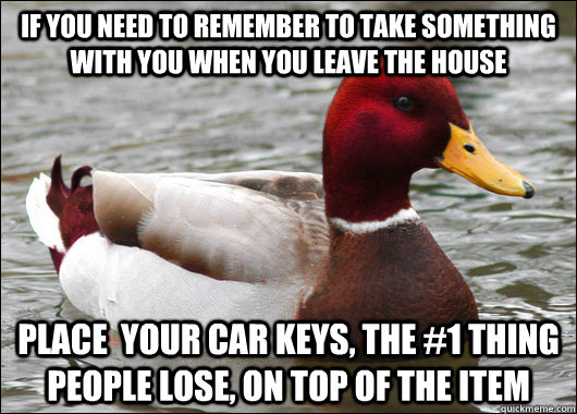 If you need to remember to take something with you when you leave the house  Place  your car keys, the #1 thing people lose, on top of the item  Malicious Advice Mallard
