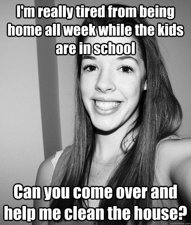 I'm really tired from being home all week while the kids are in school Can you come over and help me clean the house?  