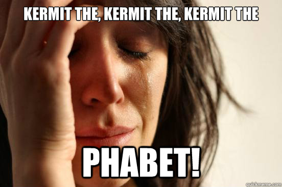 kermit the, kermit the, kermit the phabet!  First World Problems
