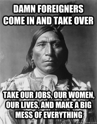 damn foreigners come in and take over take our jobs, our women, our lives, and make a big mess of everything - damn foreigners come in and take over take our jobs, our women, our lives, and make a big mess of everything  Vengeful Native American