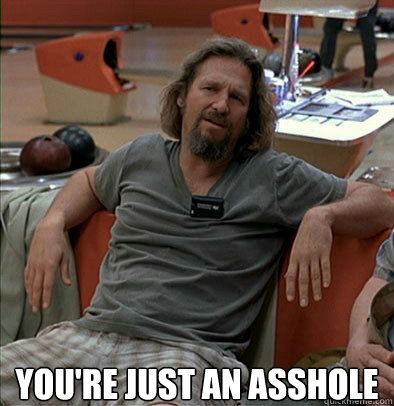 you're just an asshole  The Dude