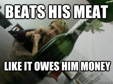 Beats his meat like it owes him money  