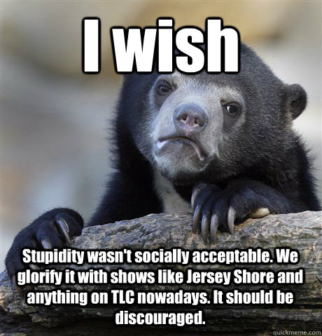 I wish Stupidity wasn't socially acceptable. We glorify it with shows like Jersey Shore and anything on TLC nowadays. It should be discouraged.  Confession Bear