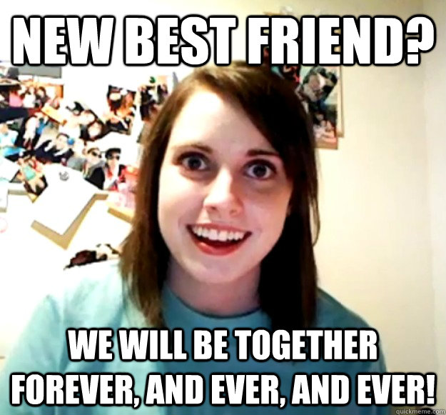 New best friend? we will be together forever, and ever, and ever!  Overly Attached Girlfriend
