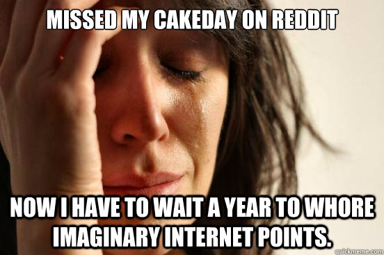 Missed my cakeday on reddit Now i have to wait a year to whore imaginary internet points.  First World Problems