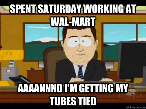 Spent saturday working at wal-mart Aaaannnd I'm getting my tubes tied  Aaand its gone