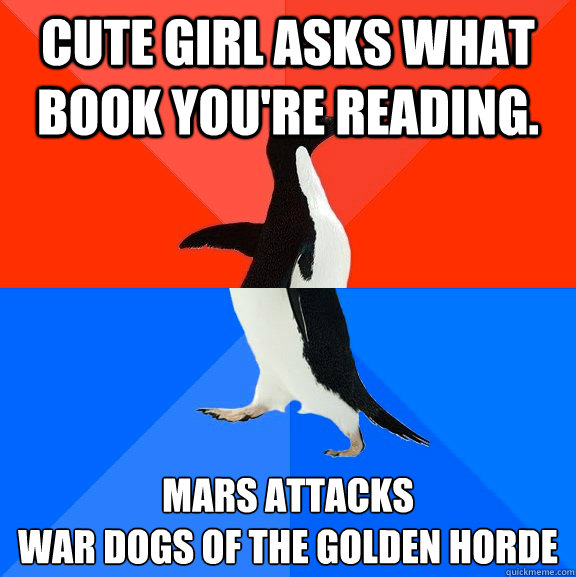 cute girl asks what book you're reading. Mars Attacks
war dogs of the golden horde  Socially Awesome Awkward Penguin