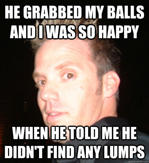 he grabbed my balls and i was so happy when he told me he didn't find any lumps - he grabbed my balls and i was so happy when he told me he didn't find any lumps  idunnolol