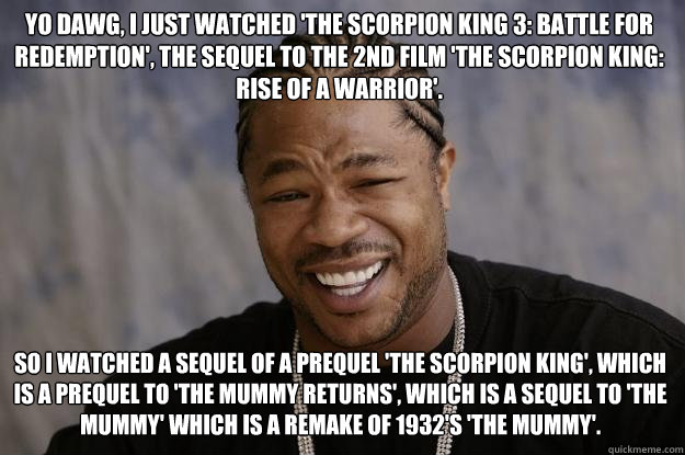 Yo dawg, I just watched 'the scorpion king 3: battle for redemption', the sequel to the 2nd film 'the scorpion king: rise of a warrior'. So I watched a sequel of a prequel 'the scorpion king', which is a prequel to 'the mummy returns', which is a sequel t  Xzibit meme