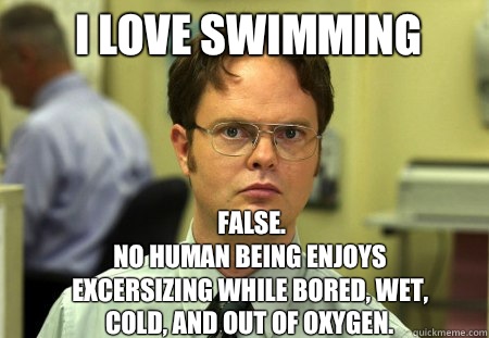 I love swimming FALSE.  
No human being enjoys excersizing while bored, wet, cold, and out of oxygen.  Schrute