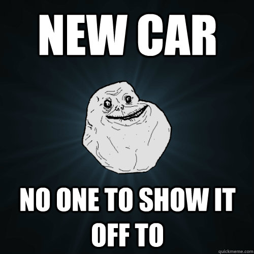 new car no one to show it off to  Forever Alone