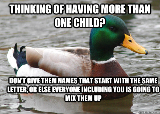 Thinking of having more than one child? Don't give them names that start with the same letter, or else everyone including you is going to mix them up  Actual Advice Mallard
