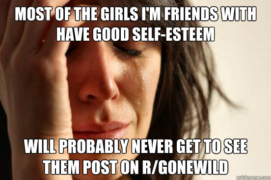 most of the girls i'm friends with have good self-esteem will probably never get to see them post on r/gonewild  First World Problems
