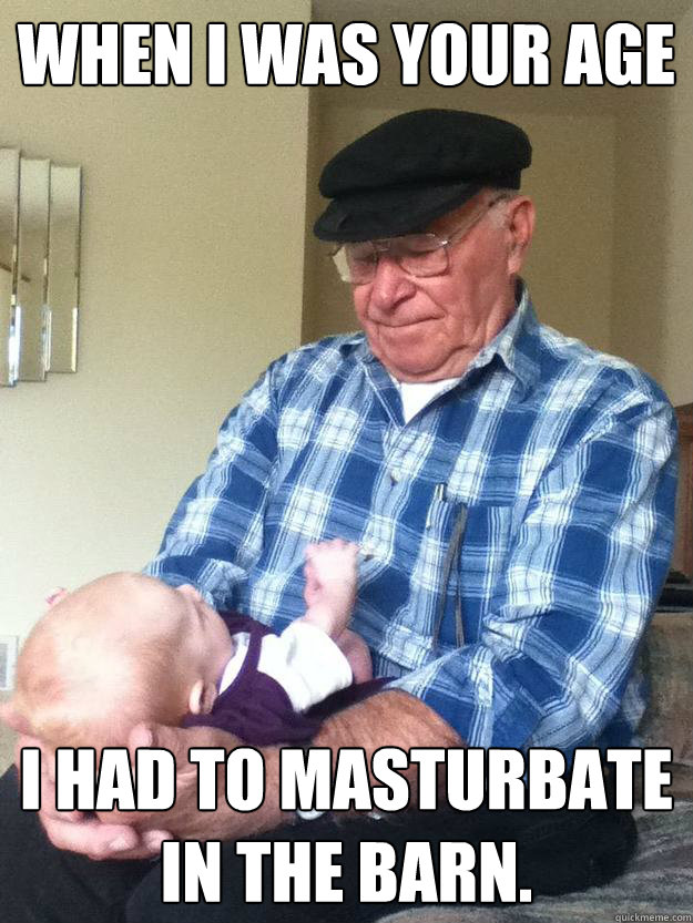 when I was your age I HAD TO MASTURBATE IN THE BARN.  emotionless grandpa