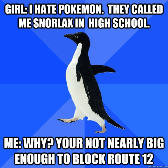 girl: i hate pokemon.  They called me snorlax in  high school. Me: why? Your not nearly big enough to block route 12 - girl: i hate pokemon.  They called me snorlax in  high school. Me: why? Your not nearly big enough to block route 12  Socially Awkward Penguin