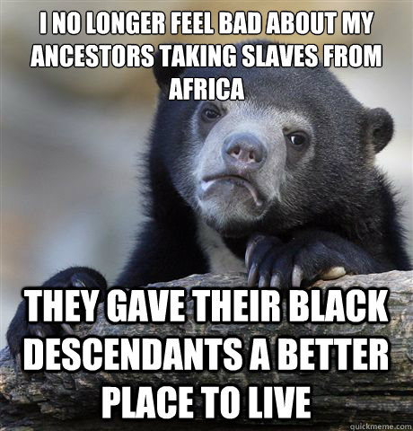 I no longer feel bad about my ancestors taking slaves from Africa They gave their black descendants a better place to live  Confession Bear