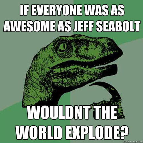 If everyone was as awesome as Jeff Seabolt Wouldnt the world explode? - If everyone was as awesome as Jeff Seabolt Wouldnt the world explode?  Philosoraptor